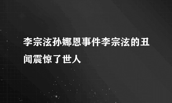 李宗泫孙娜恩事件李宗泫的丑闻震惊了世人