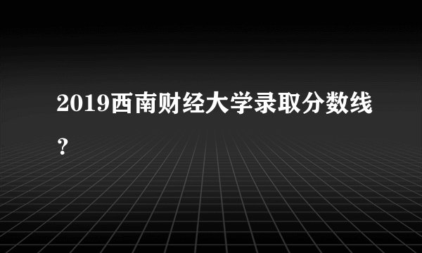 2019西南财经大学录取分数线？