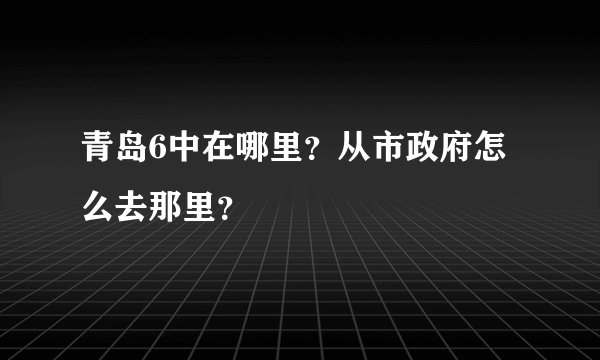 青岛6中在哪里？从市政府怎么去那里？