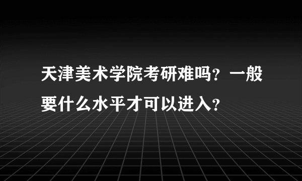 天津美术学院考研难吗？一般要什么水平才可以进入？