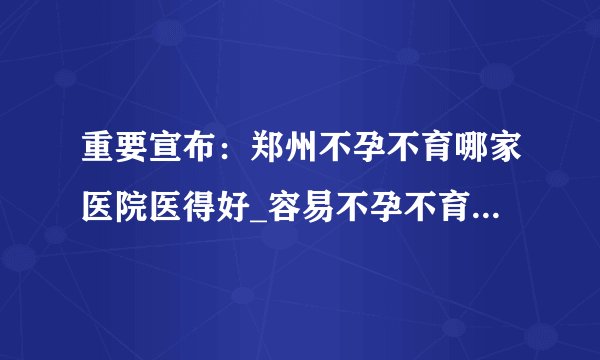 重要宣布：郑州不孕不育哪家医院医得好_容易不孕不育的人群有哪些