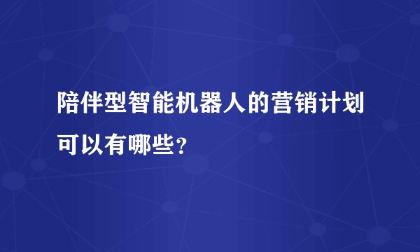陪伴型智能机器人的营销计划可以有哪些？