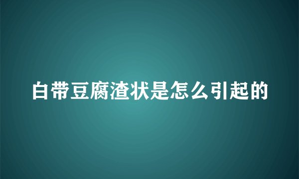 白带豆腐渣状是怎么引起的