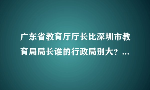 广东省教育厅厅长比深圳市教育局局长谁的行政局别大？广东省教育厅厅长又比本科院校的校长谁的行政据别大