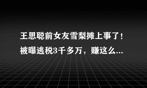 王思聪前女友雪梨摊上事了！被曝逃税3千多万，赚这么多还逃税