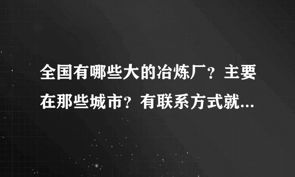 全国有哪些大的冶炼厂？主要在那些城市？有联系方式就最感谢了！