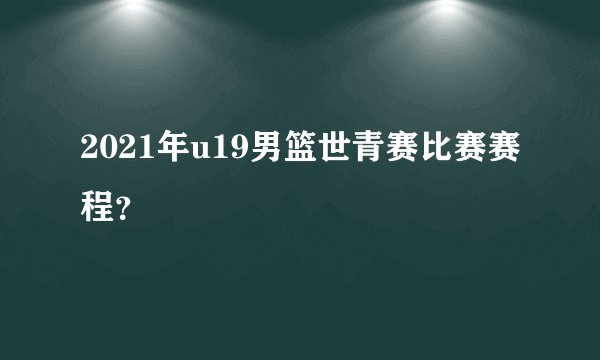 2021年u19男篮世青赛比赛赛程？