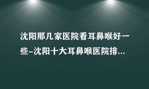 沈阳那几家医院看耳鼻喉好一些-沈阳十大耳鼻喉医院排名名单？