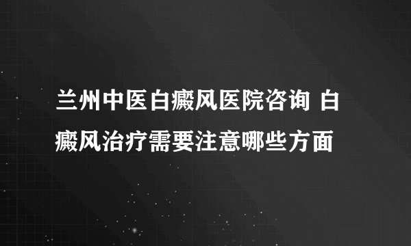兰州中医白癜风医院咨询 白癜风治疗需要注意哪些方面