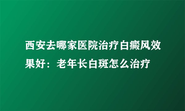 西安去哪家医院治疗白癜风效果好：老年长白斑怎么治疗