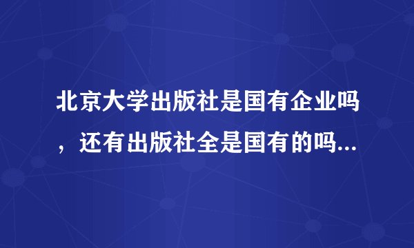 北京大学出版社是国有企业吗，还有出版社全是国有的吗?是国家参股还是国家独资？