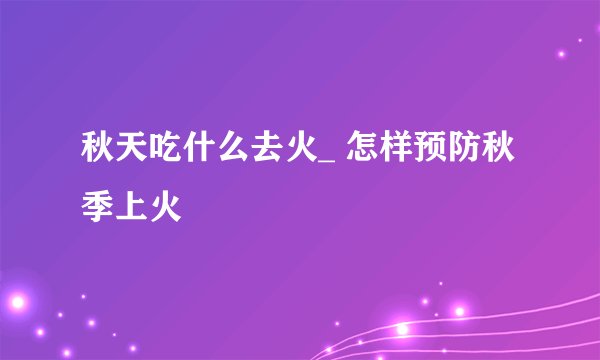 秋天吃什么去火_ 怎样预防秋季上火