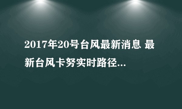 2017年20号台风最新消息 最新台风卡努实时路径图（实时更新）