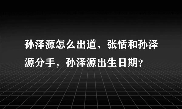 孙泽源怎么出道，张恬和孙泽源分手，孙泽源出生日期？