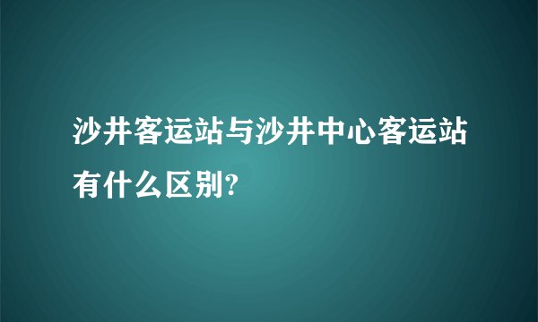 沙井客运站与沙井中心客运站有什么区别?