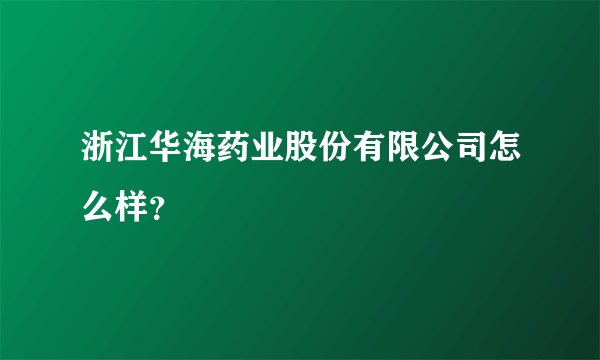 浙江华海药业股份有限公司怎么样？