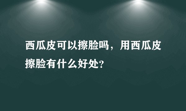 西瓜皮可以擦脸吗，用西瓜皮擦脸有什么好处？