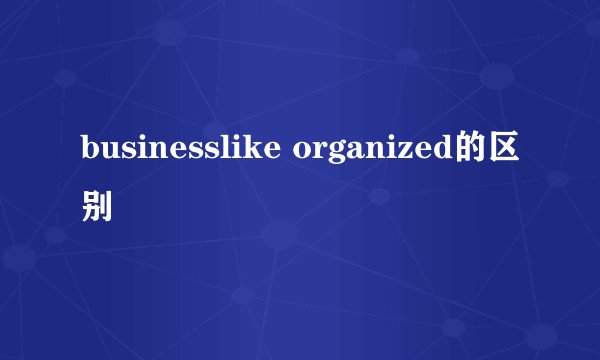 businesslike organized的区别