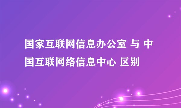 国家互联网信息办公室 与 中国互联网络信息中心 区别