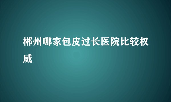 郴州哪家包皮过长医院比较权威