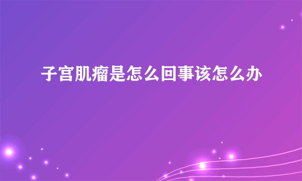 子宫肌瘤是怎么回事该怎么办