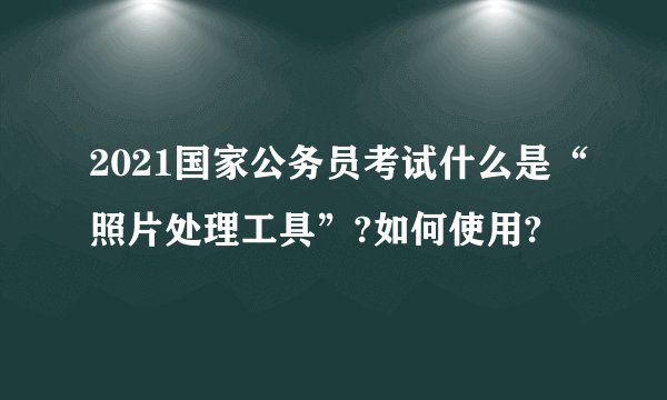 2021国家公务员考试什么是“照片处理工具”?如何使用?