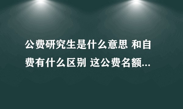 公费研究生是什么意思 和自费有什么区别 这公费名额是如何争取到的 请说的详细点 谢谢~~~