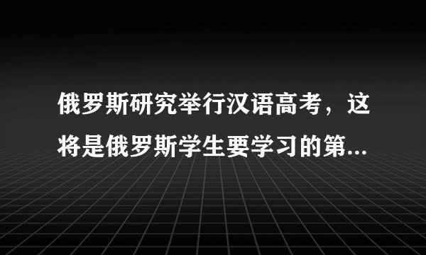 俄罗斯研究举行汉语高考，这将是俄罗斯学生要学习的第五门外语