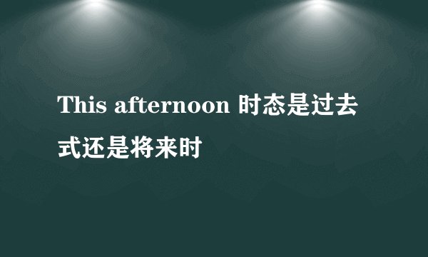 This afternoon 时态是过去式还是将来时