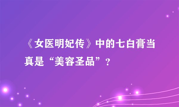 《女医明妃传》中的七白膏当真是“美容圣品”？