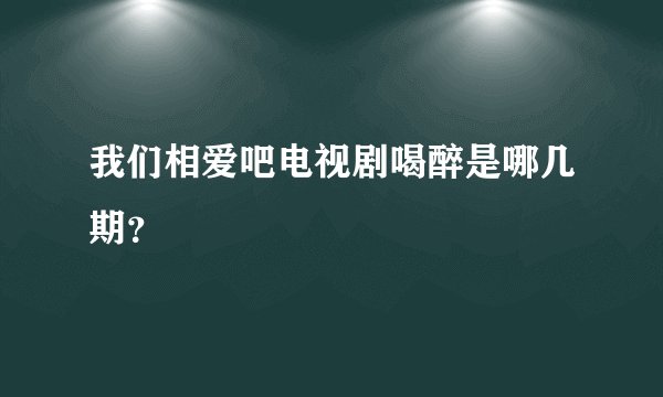 我们相爱吧电视剧喝醉是哪几期？