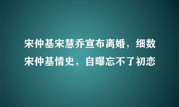 宋仲基宋慧乔宣布离婚，细数宋仲基情史，自曝忘不了初恋