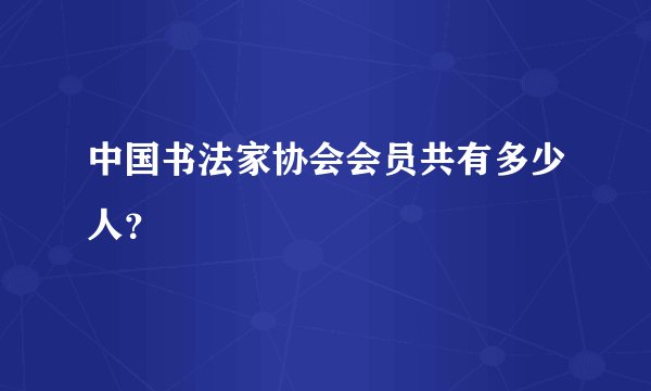 中国书法家协会会员共有多少人？