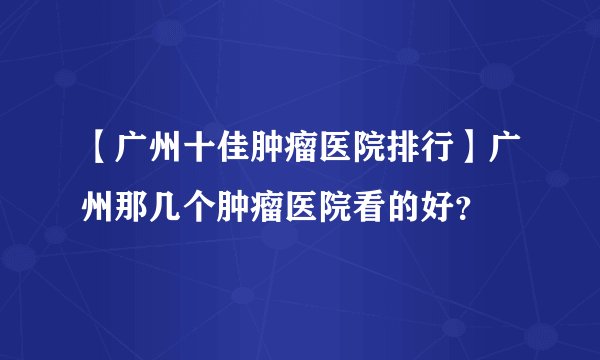 【广州十佳肿瘤医院排行】广州那几个肿瘤医院看的好？