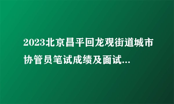 2023北京昌平回龙观街道城市协管员笔试成绩及面试资格公告