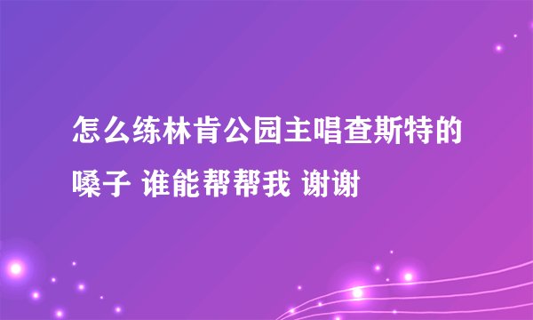 怎么练林肯公园主唱查斯特的嗓子 谁能帮帮我 谢谢
