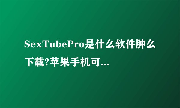 SexTubePro是什么软件肿么下载?苹果手机可以下载使用吗?