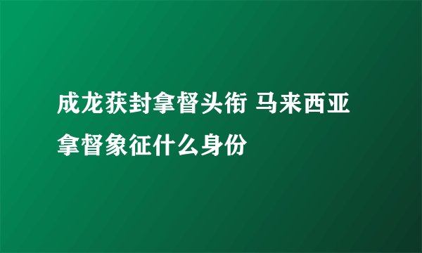 成龙获封拿督头衔 马来西亚拿督象征什么身份