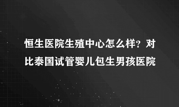恒生医院生殖中心怎么样？对比泰国试管婴儿包生男孩医院