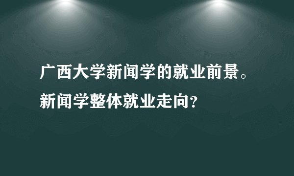 广西大学新闻学的就业前景。新闻学整体就业走向？