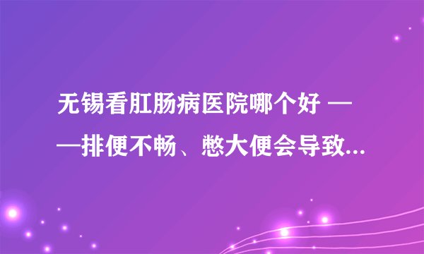 无锡看肛肠病医院哪个好 ——排便不畅、憋大便会导致什么危害?