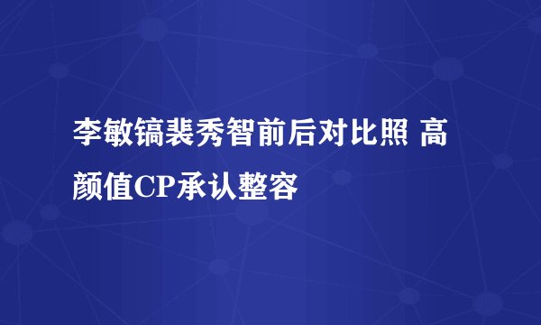 李敏镐裴秀智前后对比照 高颜值CP承认整容