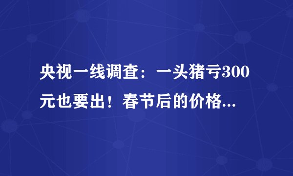 央视一线调查：一头猪亏300元也要出！春节后的价格更不可预知！