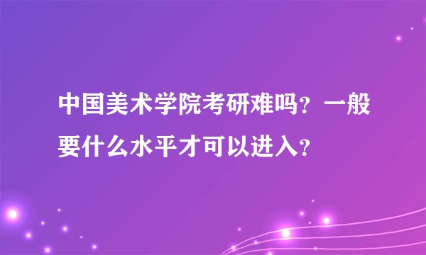 中国美术学院考研难吗？一般要什么水平才可以进入？