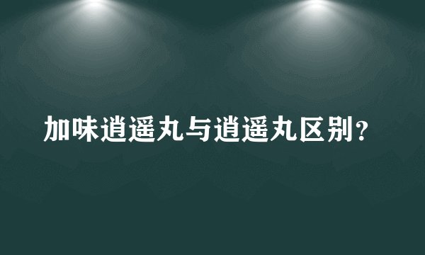 加味逍遥丸与逍遥丸区别？