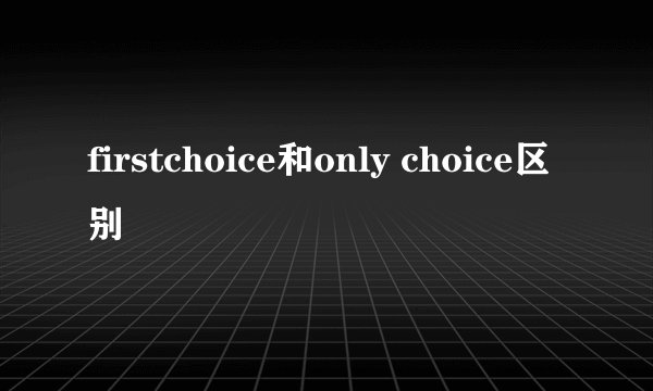 firstchoice和only choice区别