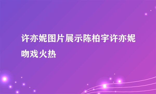 许亦妮图片展示陈柏宇许亦妮吻戏火热