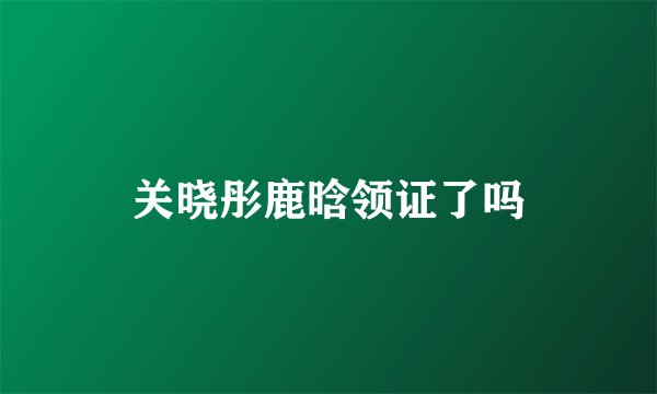 关晓彤鹿晗领证了吗