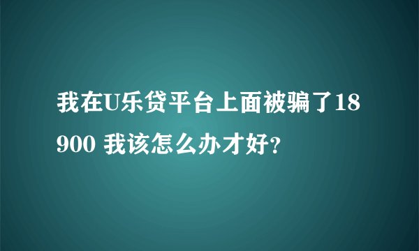 我在U乐贷平台上面被骗了18900 我该怎么办才好？