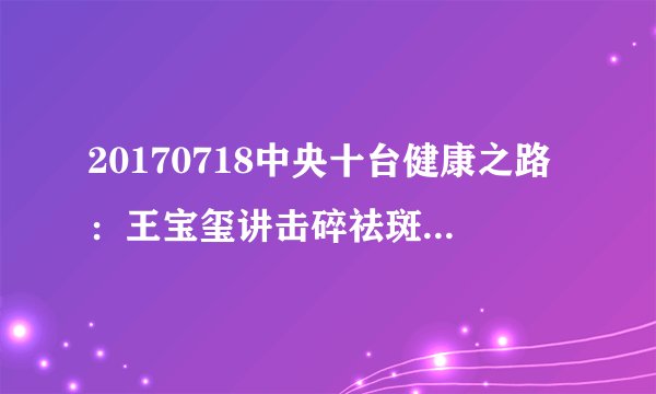20170718中央十台健康之路：王宝玺讲击碎祛斑流言（下）
